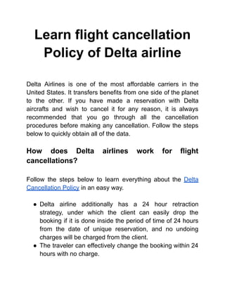 Learn flight cancellation
Policy of Delta airline
Delta Airlines is one of the most affordable carriers in the
United States. It transfers benefits from one side of the planet
to the other. If you have made a reservation with Delta
aircrafts and wish to cancel it for any reason, it is always
recommended that you go through all the cancellation
procedures before making any cancellation. Follow the steps
below to quickly obtain all of the data.
How does Delta airlines work for flight
cancellations?
Follow the steps below to learn everything about the Delta
Cancellation Policy in an easy way.
● Delta airline additionally has a 24 hour retraction
strategy, under which the client can easily drop the
booking if it is done inside the period of time of 24 hours
from the date of unique reservation, and no undoing
charges will be charged from the client.
● The traveler can effectively change the booking within 24
hours with no charge.
 
