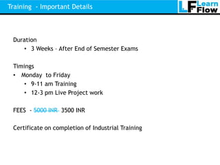Training - Important Details



 Duration
    • 3 Weeks – After End of Semester Exams

 Timings
 • Monday to Friday
    • 9-11 am Training
    • 12-3 pm Live Project work

 FEES - 5000 INR 3500 INR

 Certificate on completion of Industrial Training
 