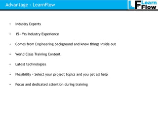 Advantage - LearnFlow


 •   Industry Experts

 •   15+ Yrs Industry Experience

 •   Comes from Engineering background and know things inside out

 •   World Class Training Content

 •   Latest technologies

 •   Flexibility - Select your project topics and you get all help

 •   Focus and dedicated attention during training
 