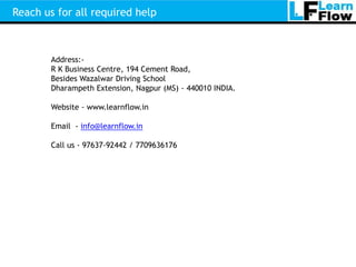 Reach us for all required help



        Address:-
        R K Business Centre, 194 Cement Road,
        Besides Wazalwar Driving School
        Dharampeth Extension, Nagpur (MS) - 440010 INDIA.

        Website - www.learnflow.in

        Email - info@learnflow.in

        Call us - 97637-92442 / 7709636176
 