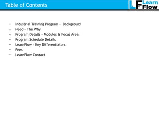 Table of Contents


 •   Industrial Training Program - Background
 •   Need – The Why
 •   Program Details – Modules & Focus Areas
 •   Program Schedule Details
 •   LearnFlow – Key Differentiators
 •   Fees
 •   LearnFlow Contact
 