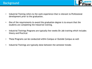 Background


 •   Industrial Training refers to the work experience that is relevant to Professional
     development prior to the graduation.

 •   One of the requirements to award the graduation degree is to ensure that the
     students are completing the Industrial training.

 •   Industrial Trainings Programs are typically few weeks On Job training which includes
     theory and Practical

 •   These Programs can be conducted within Campus or Outside Campus as well

 •   Industrial Trainings are typically done between the semester breaks
 