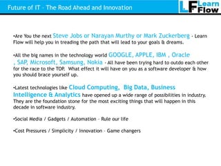 Future of IT – The Road Ahead and Innovation



 •Are You the next Steve Jobs or Narayan Murthy or Mark Zuckerberg - Learn
 Flow will help you in treading the path that will lead to your goals & dreams.

 •All the big names in the technology world   GOOGLE, APPLE, IBM , Oracle
 , SAP, Microsoft, Samsung, Nokia         - All have been trying hard to outdo each other
 for the race to the TOP. What effect it will have on you as a software developer & how
 you should brace yourself up.

                     Cloud Computing, Big Data, Business
 •Latest technologies like
 Intelligence & Analytics have opened up a wide range of possibilities in industry.
 They are the foundation stone for the most exciting things that will happen in this
 decade in software industry.

 •Social Media / Gadgets / Automation – Rule our life

 •Cost Pressures / Simplicity / Innovation – Game changers
 