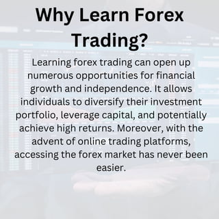 Why Learn Forex
Trading?
Learning forex trading can open up
numerous opportunities for financial
growth and independence. It allows
individuals to diversify their investment
portfolio, leverage capital, and potentially
achieve high returns. Moreover, with the
advent of online trading platforms,
accessing the forex market has never been
easier.
 