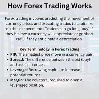 How Forex Trading Works
Forex trading involves predicting the movement of
currency prices and executing trades to capitalize
on these movements. Traders can go long (buy) if
they believe a currency will appreciate or go short
(sell) if they anticipate a depreciation.
Key Terminology in Forex Trading
PIP: The smallest price move in a currency pair.
Spread: The difference between the bid (buy)
and ask (sell) prices.
Leverage: Borrowing capital to increase
potential returns.
Margin: The collateral required to open a
leveraged position.
 