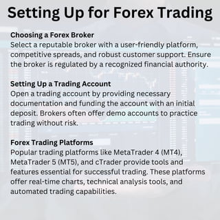 Setting Up for Forex Trading
Choosing a Forex Broker
Select a reputable broker with a user-friendly platform,
competitive spreads, and robust customer support. Ensure
the broker is regulated by a recognized financial authority.
Setting Up a Trading Account
Open a trading account by providing necessary
documentation and funding the account with an initial
deposit. Brokers often offer demo accounts to practice
trading without risk.
Forex Trading Platforms
Popular trading platforms like MetaTrader 4 (MT4),
MetaTrader 5 (MT5), and cTrader provide tools and
features essential for successful trading. These platforms
offer real-time charts, technical analysis tools, and
automated trading capabilities.
 