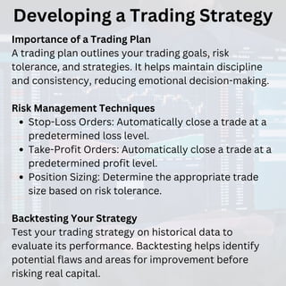 Developing a Trading Strategy
Importance of a Trading Plan
A trading plan outlines your trading goals, risk
tolerance, and strategies. It helps maintain discipline
and consistency, reducing emotional decision-making.
Risk Management Techniques
Stop-Loss Orders: Automatically close a trade at a
predetermined loss level.
Take-Profit Orders: Automatically close a trade at a
predetermined profit level.
Position Sizing: Determine the appropriate trade
size based on risk tolerance.
Backtesting Your Strategy
Test your trading strategy on historical data to
evaluate its performance. Backtesting helps identify
potential flaws and areas for improvement before
risking real capital.
 