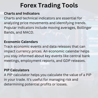 Forex Trading Tools
Charts and Indicators
Charts and technical indicators are essential for
analyzing price movements and identifying trends.
Popular indicators include moving averages, Bollinger
Bands, and MACD.
Economic Calendars
Track economic events and data releases that can
impact currency prices. An economic calendar helps
you stay informed about key events like central bank
meetings, employment reports, and GDP releases.
PIP Calculators
A PIP calculator helps you calculate the value of a PIP
in your trade. It's useful for managing risk and
determining potential profits or losses.
 