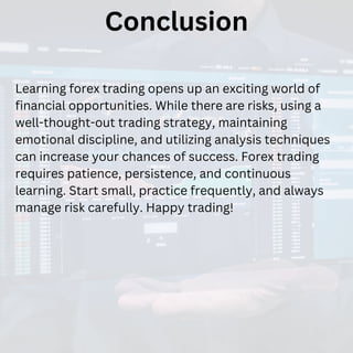 Conclusion
Learning forex trading opens up an exciting world of
financial opportunities. While there are risks, using a
well-thought-out trading strategy, maintaining
emotional discipline, and utilizing analysis techniques
can increase your chances of success. Forex trading
requires patience, persistence, and continuous
learning. Start small, practice frequently, and always
manage risk carefully. Happy trading!
 