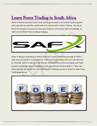 Learn Forex Trading in South Africa
All of us know very well that Forex Exchange market is very much booming and
many people around the world who are interested in Forex Trading. But all of
them do not get a success in it because they do not have proper knowledge as
well as not follow Forex trading strategy.
Forex Trading is booming in Africa from last 2 years and many people in Africa
who are interested in trading Forex. There are many things that we should have
to consider before trading Forex like we should follow some strategies and have
proper knowledge about it otherwise we should have to face failure. There are
many people who want to start some Forex Trading courses or want to take Forex
Trading guidance.
 