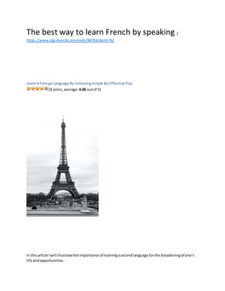 The best way to learn French by speaking /
https://www.digistore24.com/redir/88793/daithi76/
Learn A ForeignLanguage By FollowingSimple ButEffective Tips
(1 votes,average:4.00 outof 5)
In thisarticle Iwill illustratethe importance of learningasecondlanguage forthe broadeningof one’s
life andopportunities.
 
