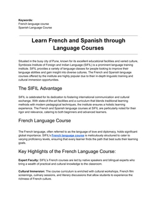 Keywords:
French language course
Spanish Language Course
Learn French and Spanish through
Language Courses
Situated in the busy city of Pune, known for its excellent educational facilities and varied culture,
Symbiosis Institute of Foreign and Indian Language (SIFIL) is a prominent language training
institute. SIFIL provides a variety of language classes for people looking to improve their
language abilities and gain insight into diverse cultures. The French and Spanish language
courses offered by the institute are highly popular due to their in-depth linguistic training and
cultural immersion opportunities.
The SIFIL Advantage
SIFIL is celebrated for its dedication to fostering international communication and cultural
exchange. With state-of-the-art facilities and a curriculum that blends traditional learning
methods with modern pedagogical techniques, the institute ensures a holistic learning
experience. The French and Spanish language courses at SIFIL are particularly noted for their
rigor and relevance, catering to both beginners and advanced learners.
French Language Course
The French language, often referred to as the language of love and diplomacy, holds significant
global importance. SIFIL’s French language course is meticulously structured to cater to
varying proficiency levels, ensuring that every learner finds the path that best suits their learning
goals.
Key Highlights of the French Language Course:
Expert Faculty: SIFIL’s French courses are led by native speakers and bilingual experts who
bring a wealth of practical and cultural knowledge to the classroom.
Cultural Immersion: The course curriculum is enriched with cultural workshops, French film
screenings, culinary sessions, and literary discussions that allow students to experience the
richness of French culture.
 
