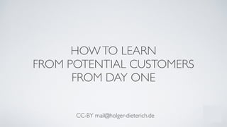 HOWTO LEARN	

FROM POTENTIAL CUSTOMERS	

FROM DAY ONE
!
!
!
CC-BY mail@holger-dieterich.de
 