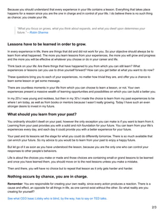 Because you should understand that every experience in your life contains a lesson. Everything that takes place
happens for a reason since you are the one in charge and in control of your life. I do believe there is no such thing
as chance; you create your life.
“What you focus on grows, what you think about expands, and what you dwell upon determines your
future.” – Robin Sharma
Lessons have to be learned in order to grow.
In every experience in life, there are things that did and did not work for you. So your objective should always be to
learn from what happened. The more you learn lessons from your experiences, the more you will grow and progress
and the more you will be effective at whatever you choose or do in your career and life.
Think back on your life: Are there things that have happened to you from which you can still learn? What
experiences or lessons can you use to drive yourself forward? How can you get better at what you want to do now?
These questions bring you to each of your experiences, no matter how trivial they are, and offer you a chance to
learn some lesson or get some message.
There are countless moments in your life from which you can choose to learn a lesson, or not. Your own
experiences present a massive wealth of learning opportunities and possibilities on which you can build a better you.
In my 20’s I was young and reckless, but then in my 30’s I made the choice to learn from my past experiences to be
where I am today, as well as from books or mentors because I wasn’t really growing. Today I have such an even
stronger desire to invest in my future.
What should you learn from your past?
You ordinarily shouldn’t dwell on your past; however the only exception you can make is if you want to learn from it.
Learning from your past provides you with a solid and rich foundation for your future. You can learn from your life’s
experiences every day, and each day it could provide you with a better experience for your future.
Your past and its lessons set the stage for what you could do differently tomorrow. There is so much available that
can enrich your future. So my advice to you would be to learn from your past to enjoy a happy future.
But let go of it as soon as you have understood the lesson, because you are the only one who can control your
responses to other people’s behaviors.
Life is about the choices you make or made and those choices are containing small or grand lessons to be learned
and once you have learned them, you should move on to the next lessons unless you make a mistake.
Then and there, you will have no choice but to repeat that lesson as it only gets harder and harder.
Nothing occurs by chance, you are in charge.
Remember: You are responsible for creating your own reality, since every action produces a reaction. There is a
cause and effect, an opposite for all things in life, as one cannot exist without the other. So what reality are you
creating for yourself?
See what CEO Isaac Lidsky who is blind, by the way, has to say on TED talks.
2/3
 