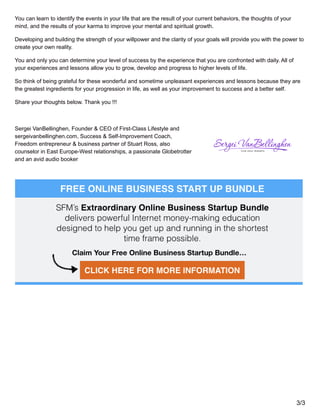 You can learn to identify the events in your life that are the result of your current behaviors, the thoughts of your
mind, and the results of your karma to improve your mental and spiritual growth.
Developing and building the strength of your willpower and the clarity of your goals will provide you with the power to
create your own reality.
You and only you can determine your level of success by the experience that you are confronted with daily. All of
your experiences and lessons allow you to grow, develop and progress to higher levels of life.
So think of being grateful for these wonderful and sometime unpleasant experiences and lessons because they are
the greatest ingredients for your progression in life, as well as your improvement to success and a better self.
Share your thoughts below. Thank you !!!
Sergei VanBellinghen, Founder & CEO of First-Class Lifestyle and
sergeivanbellinghen.com, Success & Self-Improvement Coach,
Freedom entrepreneur & business partner of Stuart Ross, also
counselor in East Europe-West relationships, a passionate Globetrotter
and an avid audio booker
3/3
 