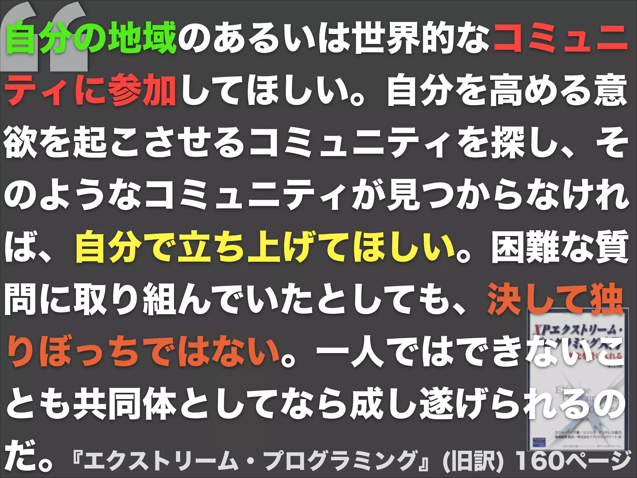 『エクストリーム・プログラミング』(旧訳) 160ページ
自分の地域のあるいは世界的なコミュニ
ティに参加してほしい。自分を高める意
欲を起こさせるコミュニティを探し、そ
のようなコミュニティが見つからなけれ
ば、自分で立ち上げてほしい。困難な質
問に取り組んでいたとしても、決して独
りぼっちではない。一人ではできないこ
とも共同体としてなら成し遂げられるの
だ。
 