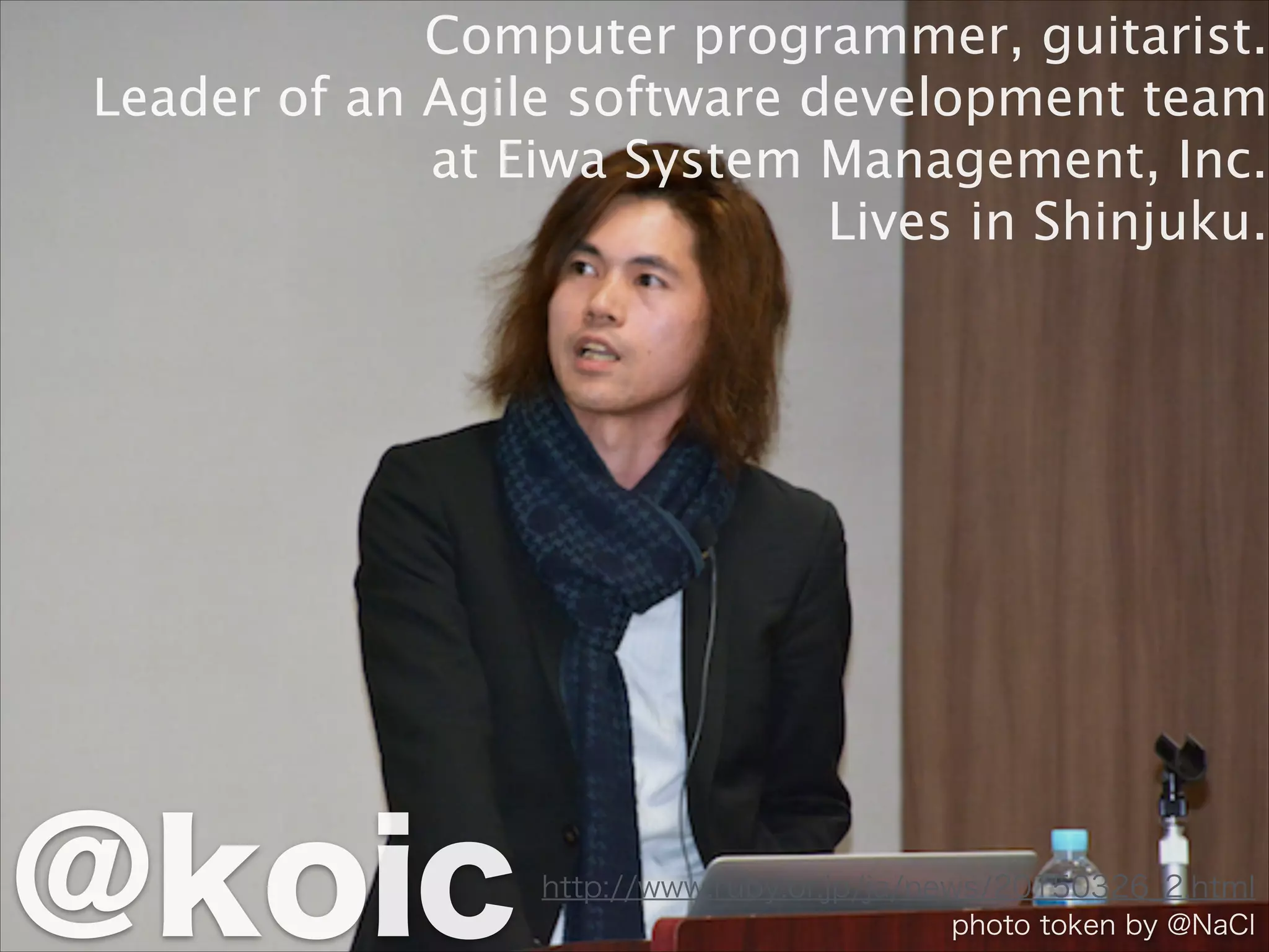 http://www.ruby.or.jp/ja/news/20150326_2.html
Computer programmer, guitarist.
Leader of an Agile software development team
at Eiwa System Management, Inc.
Lives in Shinjuku.
@koic photo token by @NaCl
 