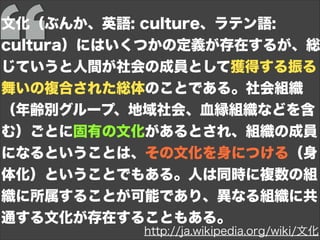文化（ぶんか、英語: culture、ラテン語:
cultura）にはいくつかの定義が存在するが、総
じていうと人間が社会の成員として獲得する振る
舞いの複合された総体のことである。社会組織
（年齢別グループ、地域社会、血縁組織などを含
む）ごとに固有の文化があるとされ、組織の成員
になるということは、その文化を身につける（身
体化）ということでもある。人は同時に複数の組
織に所属することが可能であり、異なる組織に共
通する文化が存在することもある。
http://ja.wikipedia.org/wiki/文化
 