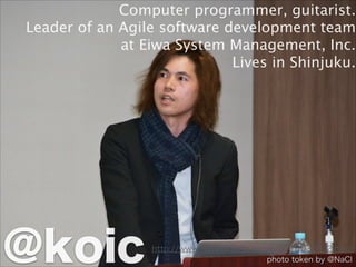 http://www.ruby.or.jp/ja/news/20150326_2.html
Computer programmer, guitarist.
Leader of an Agile software development team
at Eiwa System Management, Inc.
Lives in Shinjuku.
@koic photo token by @NaCl
 