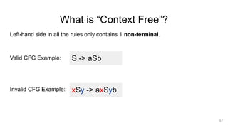 What is “Context Free”?
Left-hand side in all the rules only contains 1 non-terminal.
Valid CFG Example:
Invalid CFG Example:
17
S -> aSb
xSy -> axSyb
 