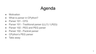 Agenda
● Motivation
● What is parser in CPython?
● Parser 101 - CFG
● Parser 101 - Traditional parser (LL(1) / LR(0))
● Parser 102 - PEG and PEG parser
● Parser 102 - Packrat parser
● CPython’s PEG parser
● Take away
4
 