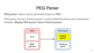PEG Parser
PEG parser means “parser generated based on PEG”.
PEG parser can be a Packrat parser, or other traditional parser with k-lookahead
limitation. Mostly, PEG parser means Packrat parser.
45
CFG
EBNF
grammar
PEG
Packrat
parser
Traditional
parser
PEG Parser
 