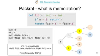 Packrat - what is memoization?
50
509. Fibonacci Number
4
3
2
2
1
fib(0) = 0
fib(1) = 1
fib(2) = fib(1) + fib(0) = 1
fib(3) = fib(2) + fib(1) = fib(1) + fib(0) + fib(1) = 2
...
1
0
1
0
if n = 4, we calculate
fib(2), fib(0) twice, fib(1) thrice, fib(4), fib(3) once
TIme Complexity: O(2^n)
 