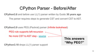 CPython Parser - Before/After
CPython3.8 and before use LL(1) parser written by Guido 30 years ago
The parser requires steps to generate CST and convert CST to AST.
CPython3.9 uses PEG (Packrat) parser (Infinite lookahead)
PEG rule supports left-recursion
No more CST to AST step - source
CPython3.10 drops LL(1) parser support
59
This answers
“Why PEG?”
 