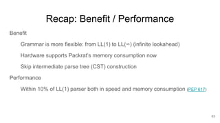 Recap: Benefit / Performance
Benefit
Grammar is more flexible: from LL(1) to LL(∞) (infinite lookahead)
Hardware supports Packrat’s memory consumption now
Skip intermediate parse tree (CST) construction
Performance
Within 10% of LL(1) parser both in speed and memory consumption (PEP 617)
63
 