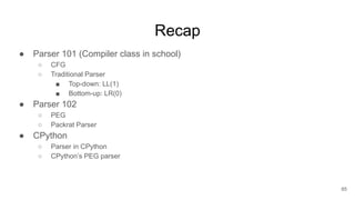 Recap
● Parser 101 (Compiler class in school)
○ CFG
○ Traditional Parser
■ Top-down: LL(1)
■ Bottom-up: LR(0)
● Parser 102
○ PEG
○ Packrat Parser
● CPython
○ Parser in CPython
○ CPython’s PEG parser
65
 