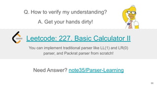 66
Need Answer? note35/Parser-Learning
You can implement traditional parser like LL(1) and LR(0)
parser, and Packrat parser from scratch!
Leetcode: 227. Basic Calculator II
Q. How to verify my understanding?
A. Get your hands dirty!
 