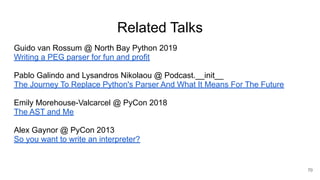 Related Talks
Guido van Rossum @ North Bay Python 2019
Writing a PEG parser for fun and profit
Pablo Galindo and Lysandros Nikolaou @ Podcast.__init__
The Journey To Replace Python's Parser And What It Means For The Future
Emily Morehouse-Valcarcel @ PyCon 2018
The AST and Me
Alex Gaynor @ PyCon 2013
So you want to write an interpreter?
70
 