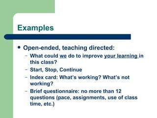 Examples

   Open-ended, teaching directed:
    –   What could we do to improve your learning in
        this class?
    –   Start, Stop, Continue
    –   Index card: What’s working? What’s not
        working?
    –   Brief questionnaire: no more than 12
        questions (pace, assignments, use of class
        time, etc.)
 