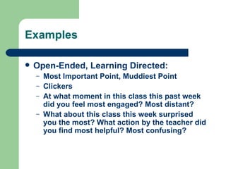 Examples

   Open-Ended, Learning Directed:
    –   Most Important Point, Muddiest Point
    –   Clickers
    –   At what moment in this class this past week
        did you feel most engaged? Most distant?
    –   What about this class this week surprised
        you the most? What action by the teacher did
        you find most helpful? Most confusing?
 