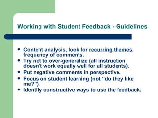 Working with Student Feedback - Guidelines


   Content analysis, look for recurring themes,
    frequency of comments.
   Try not to over-generalize (all instruction
    doesn’t work equally well for all students).
   Put negative comments in perspective.
   Focus on student learning (not “do they like
    me?”).
   Identify constructive ways to use the feedback.
 