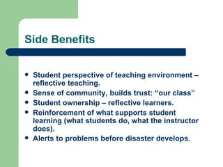 Side Benefits


   Student perspective of teaching environment –
    reflective teaching.
   Sense of community, builds trust: “our class”
   Student ownership – reflective learners.
   Reinforcement of what supports student
    learning (what students do, what the instructor
    does).
   Alerts to problems before disaster develops.
 