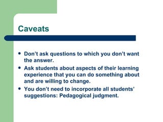 Caveats

   Don’t ask questions to which you don’t want
    the answer.
   Ask students about aspects of their learning
    experience that you can do something about
    and are willing to change.
   You don’t need to incorporate all students’
    suggestions: Pedagogical judgment.
 