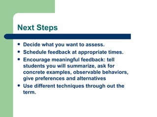 Next Steps
   Decide what you want to assess.
   Schedule feedback at appropriate times.
   Encourage meaningful feedback: tell
    students you will summarize, ask for
    concrete examples, observable behaviors,
    give preferences and alternatives
   Use different techniques through out the
    term.
 