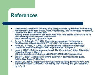 References

   Classroom Assessment Techniques (CATs) provided by Field-tested Learning
    Assessment Guide for science, math, engineering, and technology instructors,
    University of Wisconsin-Madison.
    Faculty across disciplines talk about why they have used a particular CAT in
    their teaching and examples are provided.
    <http://www.flaguide.org/cat/cat.php>
   Cross, P., & Angelo, T. (1993). Classroom assessment techniques: A
    handbook for college teachers (2nd ed.). San Francisco: Jossey-Bass.
   Huba, M., & Freed, J. ((2000). Learner-centered assessment on college
    campuses. Needham Heights, MA: Allyn & Bacon. Chapter 5.
   Lang, J. (2007). Did you learn anything? The Chronicle of Higher Education
    Chronicle Careers, March 5.
    <http://chronicle.com/jobs/news/2007/03/2007030501c/careers.html>
   Suskie, L. (2004). Assessing student learning. A common sense guide.
    Bolton, MA: Anker Publishing.
   Weimer, M. (1993). Improving your classroom teaching. Newbury Park, CA:
    Sage Publications. Chapter 7: Assessing their learning and your teaching,
    pp. 97-122.
 
