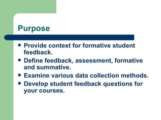 Purpose
   Provide context for formative student
    feedback.
   Define feedback, assessment, formative
    and summative.
   Examine various data collection methods.
   Develop student feedback questions for
    your courses.
 