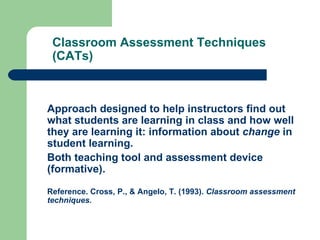 Classroom Assessment Techniques
 (CATs)



Approach designed to help instructors find out
what students are learning in class and how well
they are learning it: information about change in
student learning.
Both teaching tool and assessment device
(formative).

Reference. Cross, P., & Angelo, T. (1993). Classroom assessment
techniques.
 