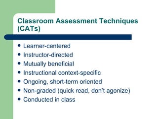 Classroom Assessment Techniques
(CATs)

   Learner-centered
   Instructor-directed
   Mutually beneficial
   Instructional context-specific
   Ongoing, short-term oriented
   Non-graded (quick read, don’t agonize)
   Conducted in class
 