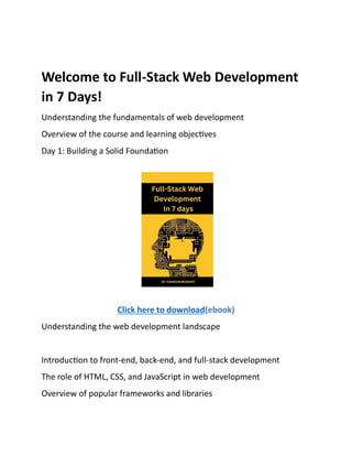 Welcome to Full-Stack Web Development
in 7 Days!
Understanding the fundamentals of web development
Overview of the course and learning objectives
Day 1: Building a Solid Foundation
Click here to download(ebook)
Understanding the web development landscape
Introduction to front-end, back-end, and full-stack development
The role of HTML, CSS, and JavaScript in web development
Overview of popular frameworks and libraries
 