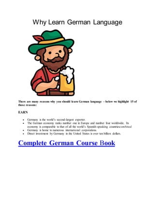Why Learn German Language
There are many reasons why you should learn German language – below we highlight 15 of
those reasons:
EARN
 Germany is the world’s second-largest exporter.
 The German economy ranks number one in Europe and number four worldwide. Its
economy is comparable to that of all the world’s Spanish-speaking countriescombined.
 Germany is home to numerous international corporations.
 Direct investment by Germany in the United States is over ten billion dollars.
Complete German Course Book
 