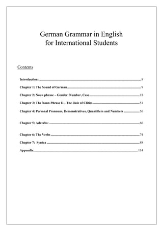 German Grammar in English
for International Students
Contents
Introduction: ............................................................................................................................8
Chapter 1: The Sound of German..........................................................................................9
Chapter 2: Noun phrase – Gender, Number, Case.............................................................18
Chapter 3: The Noun Phrase II - The Rule of Clitics.........................................................51
Chapter 4: Personal Pronouns, Demonstratives, Quantifiers and Numbers ...................56
Chapter 5: Adverbs: ..............................................................................................................66
Chapter 6: The Verbs ............................................................................................................74
Chapter 7: Syntax .................................................................................................................88
Appendix:..............................................................................................................................114
 