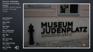Museum Judenplatz,
Sonntag, Donnerstag,
Freitag
Museum Jewish Square
Sunday, Thursday,
Friday
das Museum
museum
die Juden
jews
der Platz
square
der Judenplatz
Jewish Square
der Tag
day
der Sonntag
Sunday
der Donnerstag
Thursday
der Freitag
Friday
 