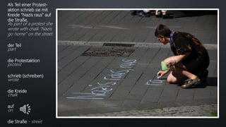 Als Teil einer Protest-
aktion schrieb sie mit
Kreide “Nazis raus” auf
die Straße.
As part of a protest she
wrote with chalk “Nazis
go home” on the street.
der Teil
part
die Protestaktion
protest
schrieb (schreiben)
wrote
die Kreide
chalk
auf
on
die Straße - street
 