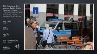 Die Polizei war den
ganzen Tag im Stadt-
zentrum präsent.
The police was present
in the city centre
during the whole day.
war (sein)
was
ganz
whole
der Tag
day
das Stadtzentrum
city centre
präsent
present
 