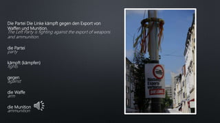 Die Partei Die Linke kämpft gegen den Export von
Waffen und Munition.
The Left Party is fighting against the export of weapons
and ammunition.
die Partei
party
kämpft (kämpfen)
fights
gegen
against
die Waffe
arm
die Munition
ammunition
 