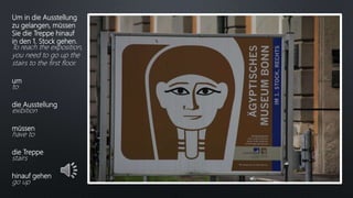 Um in die Ausstellung
zu gelangen, müssen
Sie die Treppe hinauf
in den 1. Stock gehen.
To reach the exposition,
you need to go up the
stairs to the first floor.
um
to
die Ausstellung
exibition
müssen
have to
die Treppe
stairs
hinauf gehen
go up
 